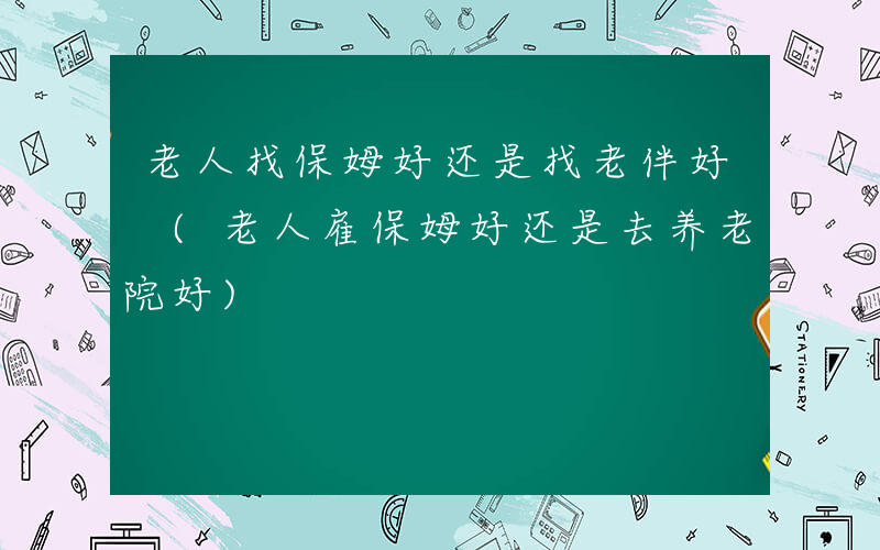 老人找保姆好还是找老伴好 (老人雇保姆好还是去养老院好)